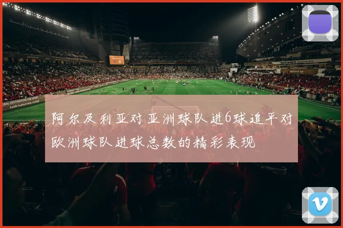 阿尔及利亚对亚洲球队进6球追平对欧洲球队进球总数的精彩表现