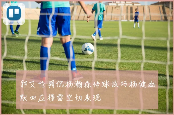 郭艾伦调侃杨瀚森传球技巧杨健幽默回应穆雷空切表现