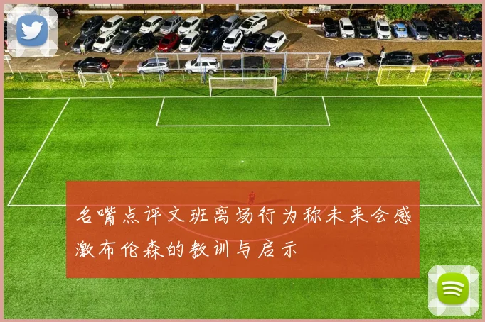 名嘴点评文班离场行为称未来会感激布伦森的教训与启示