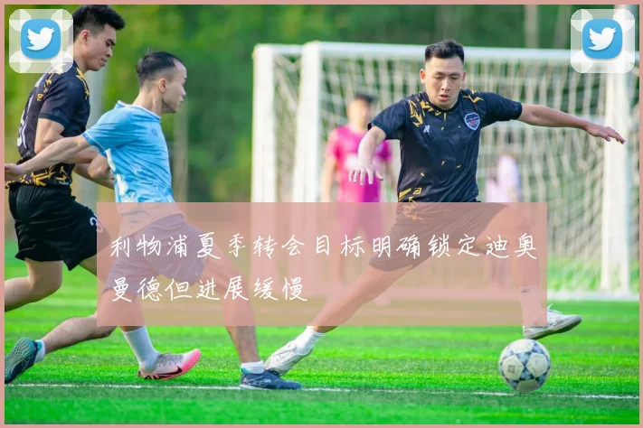 利物浦夏季转会目标明确锁定迪奥曼德但进展缓慢