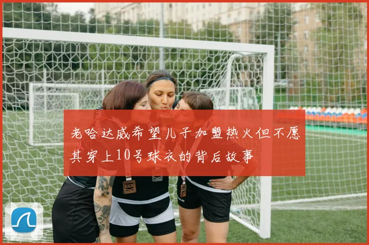 老哈达威希望儿子加盟热火但不愿其穿上10号球衣的背后故事