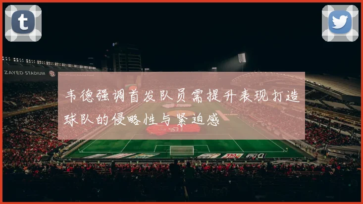 韦德强调首发队员需提升表现打造球队的侵略性与紧迫感