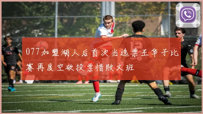 077加盟湖人后首次当选票王华子比赛再度空砍投票惜败文班