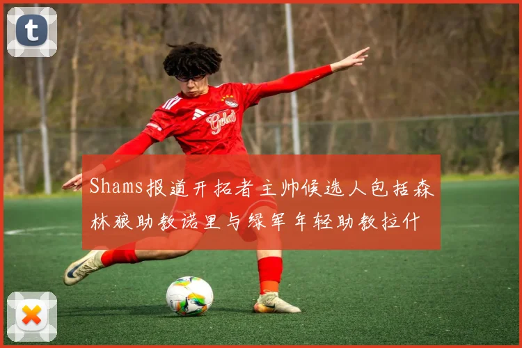 Shams报道开拓者主帅候选人包括森林狼助教诺里与绿军年轻助教拉什布鲁克