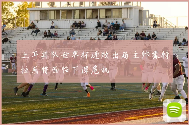 土耳其队世界杯连败出局主帅蒙特拉或将面临下课危机