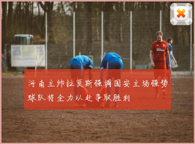 河南主帅拉莫斯强调国安主场强势球队将全力以赴争取胜利