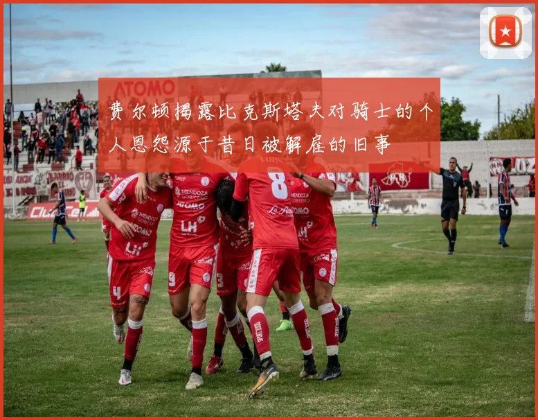 费尔顿揭露比克斯塔夫对骑士的个人恩怨源于昔日被解雇的旧事