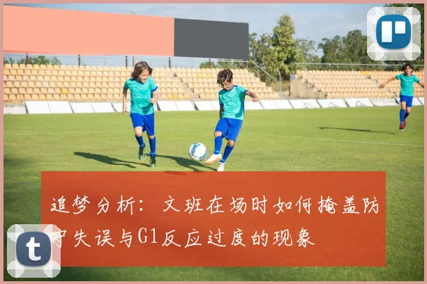 追梦分析：文班在场时如何掩盖防守失误与G1反应过度的现象