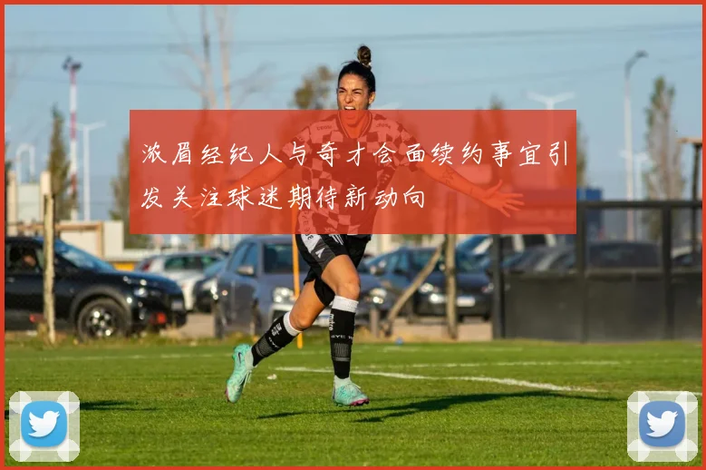 浓眉经纪人与奇才会面续约事宜引发关注球迷期待新动向
