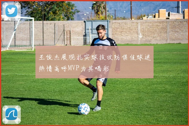 王俊杰展现扎实球技攻防俱佳球迷热情高呼MVP为其喝彩